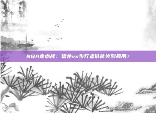 NBA焦点战：猛龙vs步行者谁能笑到最后？