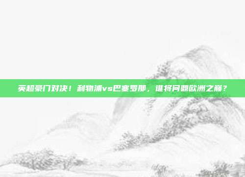 英超豪门对决！利物浦vs巴塞罗那，谁将问鼎欧洲之巅？