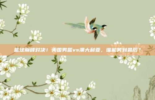 篮球巅峰对决！美国男篮vs澳大利亚，谁能笑到最后？