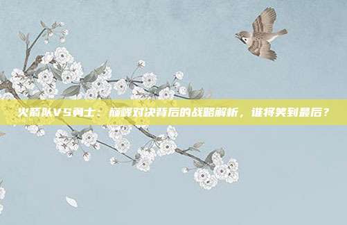 火箭队VS勇士：巅峰对决背后的战略解析，谁将笑到最后？