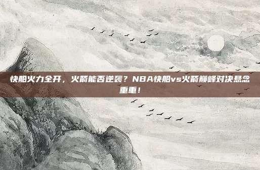快船火力全开，火箭能否逆袭？NBA快船vs火箭巅峰对决悬念重重！