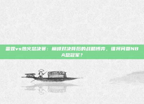 雷霆vs热火总决赛：巅峰对决背后的战略博弈，谁将问鼎NBA总冠军？