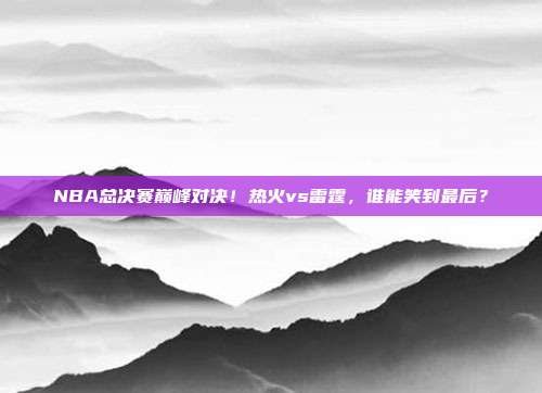 NBA总决赛巅峰对决！热火vs雷霆，谁能笑到最后？