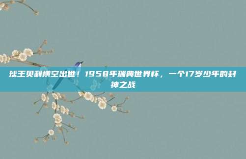 球王贝利横空出世！1958年瑞典世界杯，一个17岁少年的封神之战