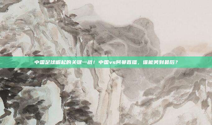 中国足球崛起的关键一战！中国vs阿曼直播，谁能笑到最后？