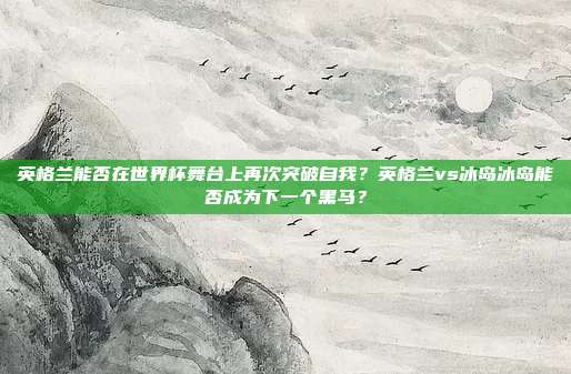 英格兰能否在世界杯舞台上再次突破自我？英格兰vs冰岛冰岛能否成为下一个黑马？
