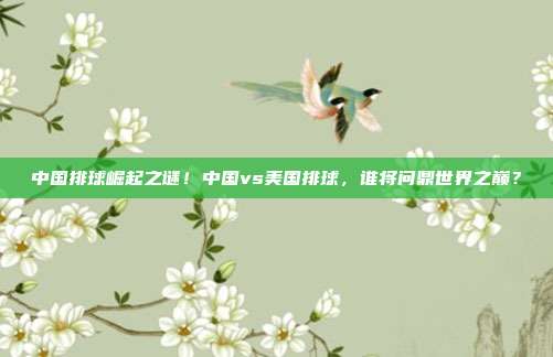 中国排球崛起之谜！中国vs美国排球，谁将问鼎世界之巅？
