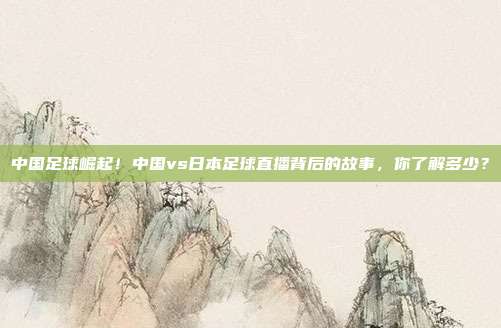 中国足球崛起！中国vs日本足球直播背后的故事，你了解多少？