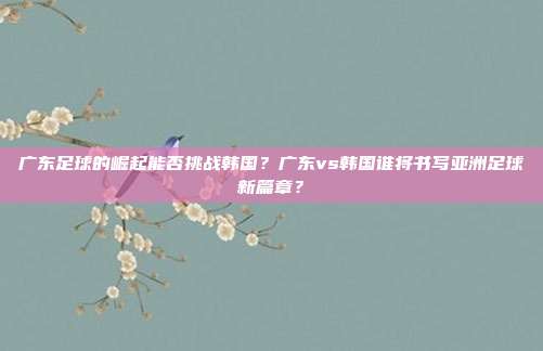 广东足球的崛起能否挑战韩国？广东vs韩国谁将书写亚洲足球新篇章？