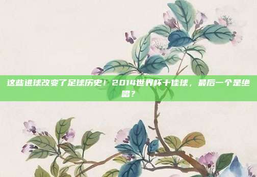 这些进球改变了足球历史！2014世界杯十佳球，最后一个是绝唱？