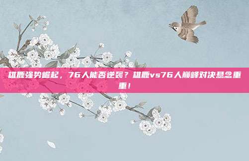 雄鹿强势崛起，76人能否逆袭？雄鹿vs76人巅峰对决悬念重重！