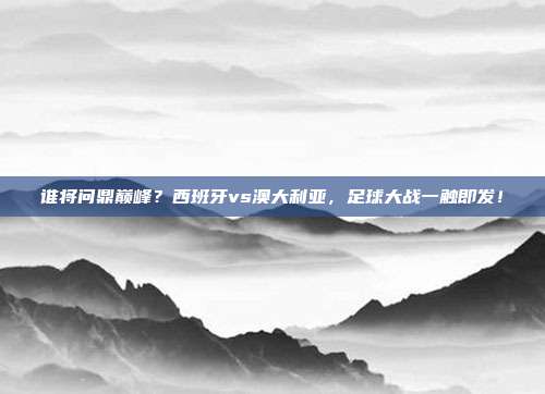 谁将问鼎巅峰？西班牙vs澳大利亚，足球大战一触即发！