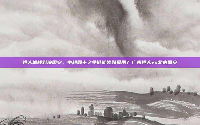 恒大巅峰对决国安，中超霸主之争谁能笑到最后？广州恒大vs北京国安