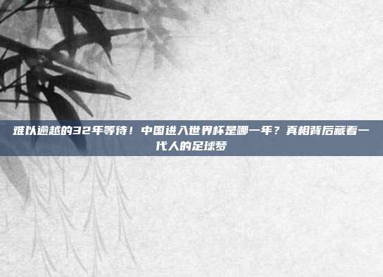 难以逾越的32年等待！中国进入世界杯是哪一年？真相背后藏着一代人的足球梦