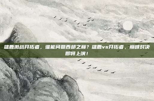 雄鹿激战开拓者，谁能问鼎西部之巅？雄鹿vs开拓者，巅峰对决即将上演！