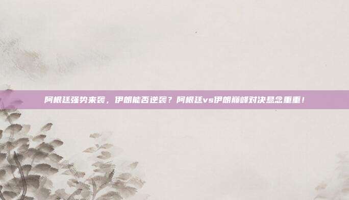阿根廷强势来袭，伊朗能否逆袭？阿根廷vs伊朗巅峰对决悬念重重！