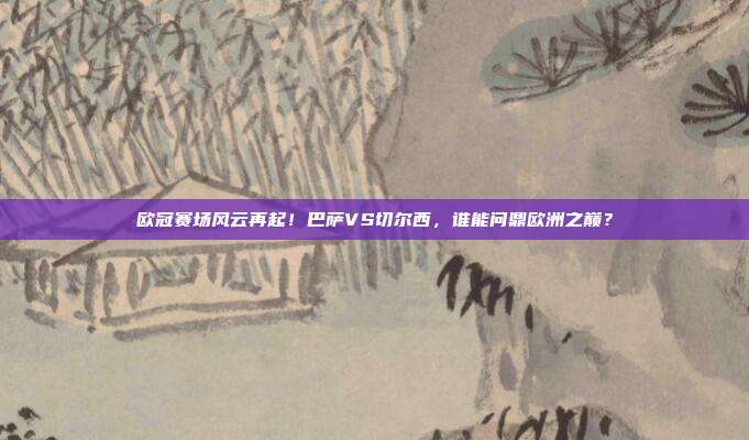 欧冠赛场风云再起！巴萨VS切尔西，谁能问鼎欧洲之巅？