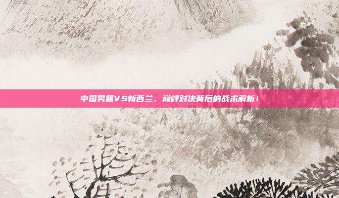 中国男篮VS新西兰，巅峰对决背后的战术解析！