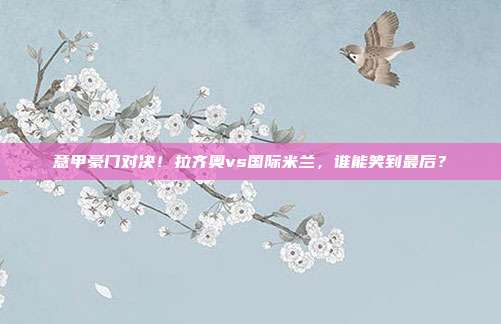 意甲豪门对决！拉齐奥vs国际米兰，谁能笑到最后？