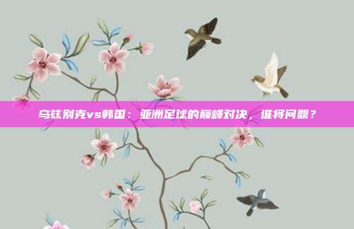乌兹别克vs韩国：亚洲足球的巅峰对决，谁将问鼎？