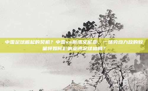 中国足球崛起的契机？中国vs斯洛文尼亚，一场势均力敌的较量将如何影响亚洲足球格局？