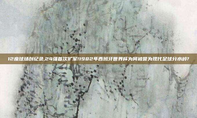 12座球场创纪录,24强首次扩军!1982年西班牙世界杯为何被誉为现代足球分水岭?