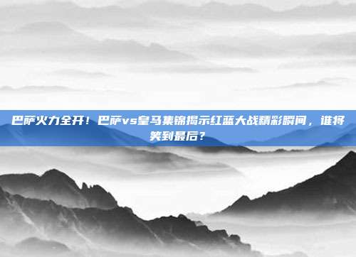 巴萨火力全开！巴萨vs皇马集锦揭示红蓝大战精彩瞬间，谁将笑到最后？