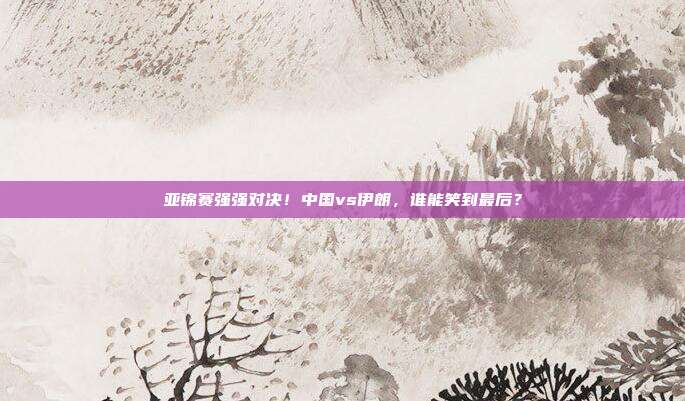 亚锦赛强强对决！中国vs伊朗，谁能笑到最后？
