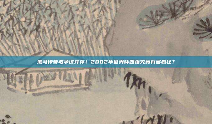 黑马传奇与争议并存！2002年世界杯四强究竟有多疯狂？