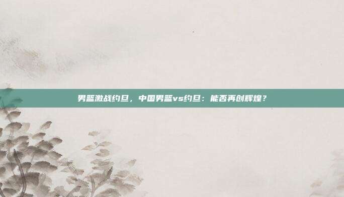 男篮激战约旦，中国男篮vs约旦：能否再创辉煌？