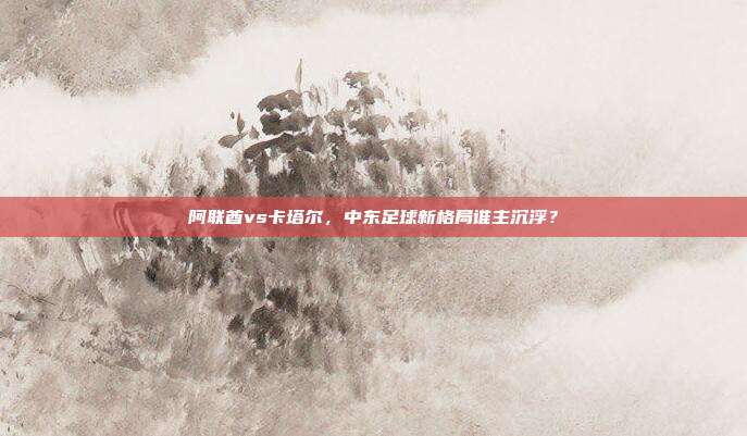 阿联酋vs卡塔尔，中东足球新格局谁主沉浮？