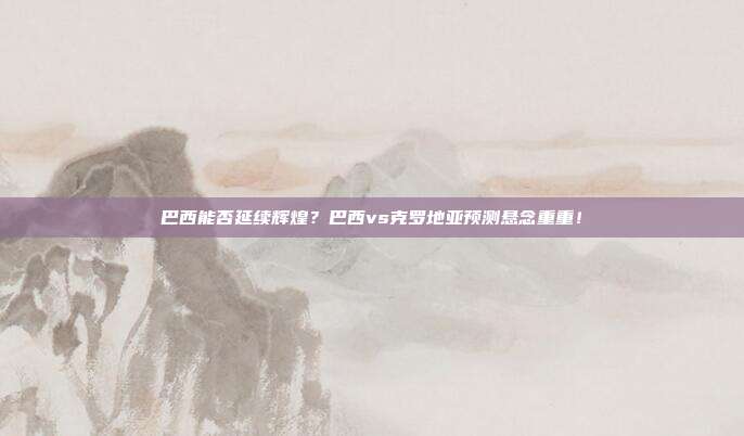 巴西能否延续辉煌？巴西vs克罗地亚预测悬念重重！