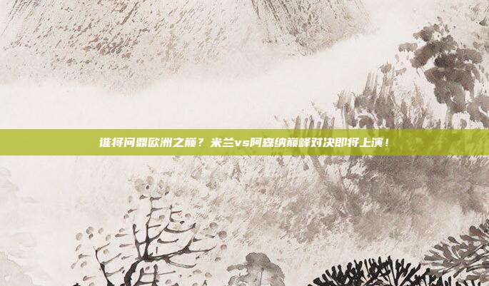 谁将问鼎欧洲之巅？米兰vs阿森纳巅峰对决即将上演！