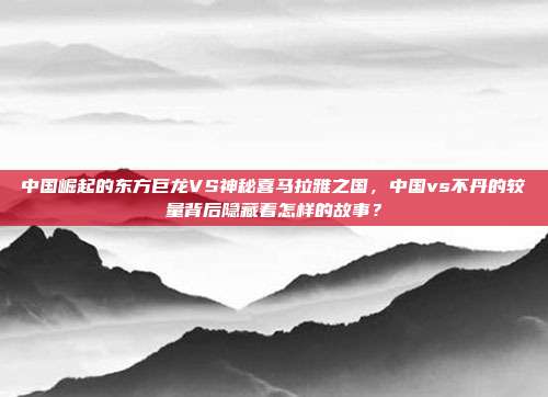 中国崛起的东方巨龙VS神秘喜马拉雅之国，中国vs不丹的较量背后隐藏着怎样的故事？