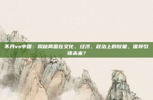 不丹vs中国：揭秘两国在文化、经济、政治上的较量，谁将引领未来？