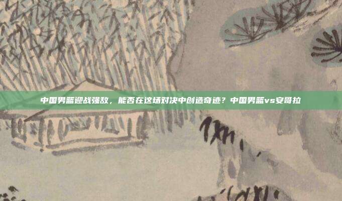 中国男篮迎战强敌，能否在这场对决中创造奇迹？中国男篮vs安哥拉