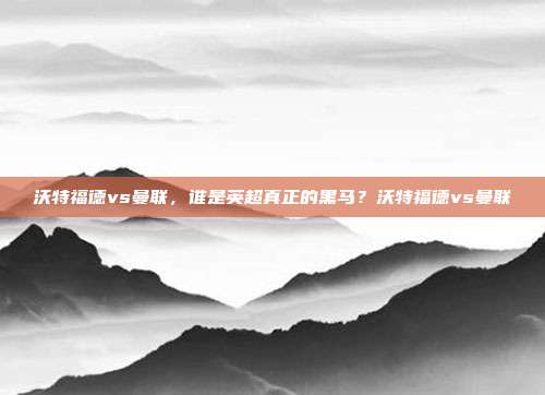 沃特福德vs曼联，谁是英超真正的黑马？沃特福德vs曼联