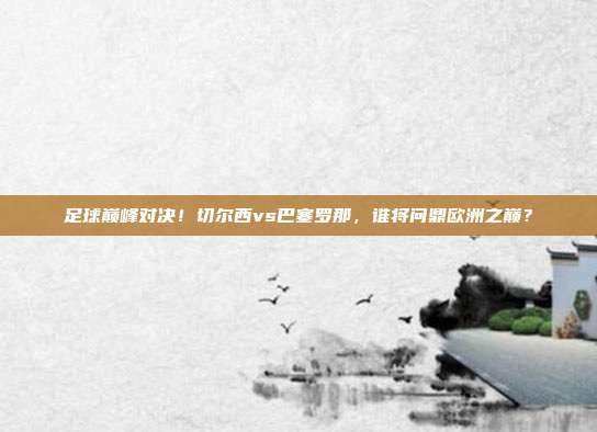 足球巅峰对决！切尔西vs巴塞罗那，谁将问鼎欧洲之巅？
