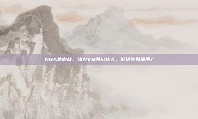 NBA焦点战：热火VS凯尔特人，谁将笑到最后？