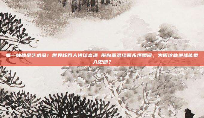 每一帧都是艺术品！世界杯百大进球高清 带你重温绿茵永恒瞬间，为何这些进球能载入史册？