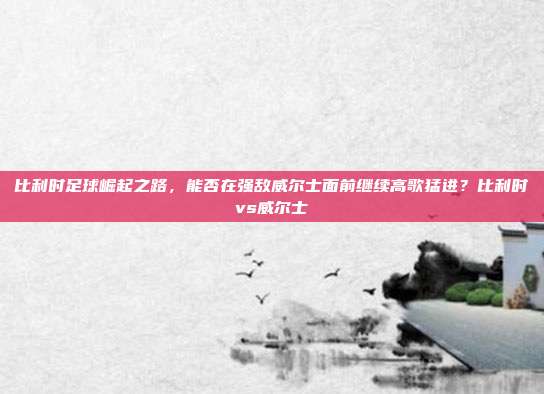 比利时足球崛起之路，能否在强敌威尔士面前继续高歌猛进？比利时vs威尔士