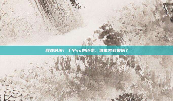 巅峰对决！丁宁vs刘诗雯，谁能笑到最后？