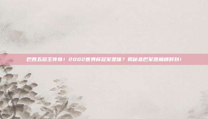 巴西五冠王传奇！2002世界杯冠军是谁？揭秘桑巴军团巅峰时刻！