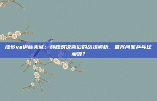 陈梦vs伊藤美诚：巅峰对决背后的战术解析，谁将问鼎乒乓球巅峰？