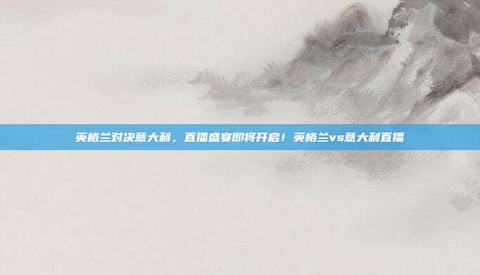 英格兰对决意大利，直播盛宴即将开启！英格兰vs意大利直播