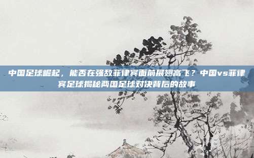 中国足球崛起，能否在强敌菲律宾面前展翅高飞？中国vs菲律宾足球揭秘两国足球对决背后的故事