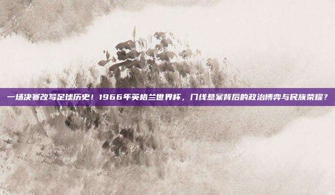 一场决赛改写足球历史！1966年英格兰世界杯，门线悬案背后的政治博弈与民族荣耀？