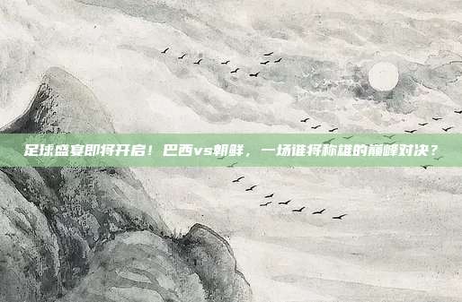 足球盛宴即将开启！巴西vs朝鲜，一场谁将称雄的巅峰对决？