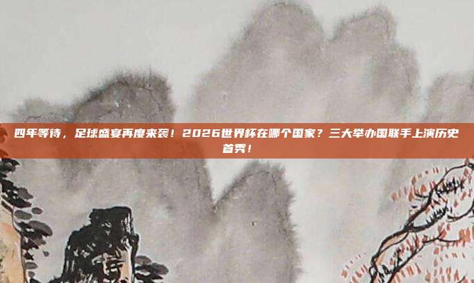 四年等待，足球盛宴再度来袭！2026世界杯在哪个国家？三大举办国联手上演历史首秀！
