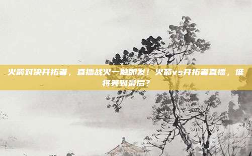 火箭对决开拓者，直播战火一触即发！火箭vs开拓者直播，谁将笑到最后？